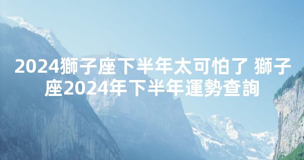 2024獅子座下半年太可怕了 獅子座2024年下半年運勢查詢